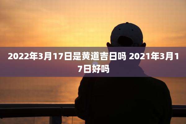 2022年3月17日是黄道吉日吗 2021年3月17日好吗