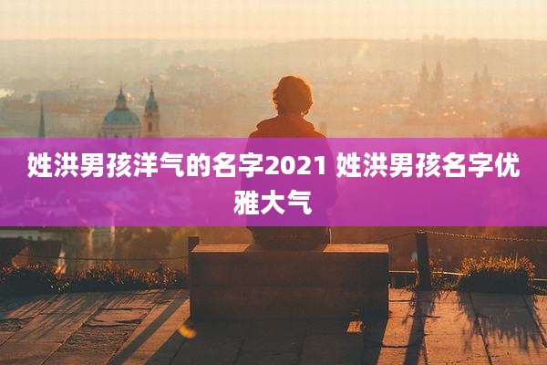 姓洪男孩洋气的名字2021 姓洪男孩名字优雅大气