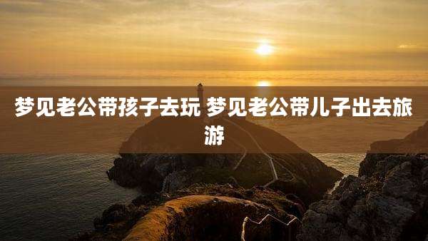 梦见老公带孩子去玩 梦见老公带儿子出去旅游