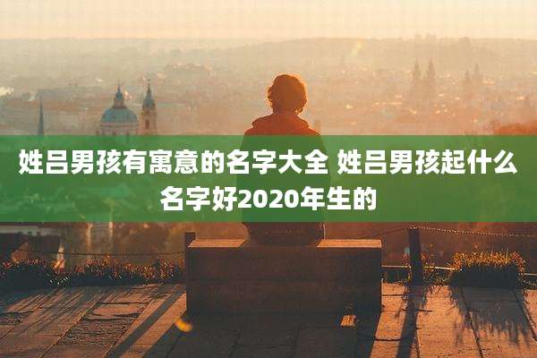 姓吕男孩有寓意的名字大全 姓吕男孩起什么名字好2020年生的