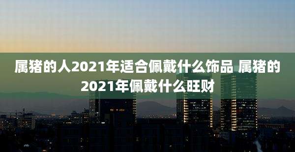 属猪的人2021年适合佩戴什么饰品 属猪的2021年佩戴什么旺财
