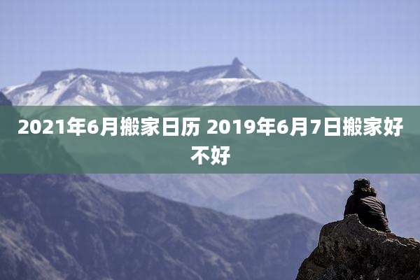 2021年6月搬家日历 2019年6月7日搬家好不好