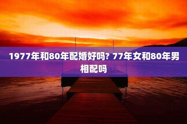 1977年和80年配婚好吗? 77年女和80年男相配吗
