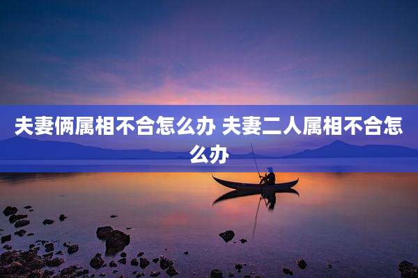 夫妻俩属相不合怎么办 夫妻二人属相不合怎么办