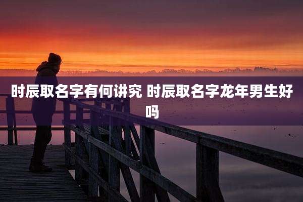 时辰取名字有何讲究 时辰取名字龙年男生好吗
