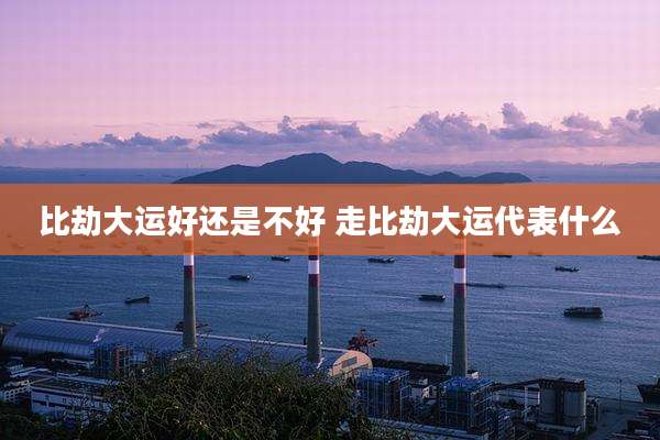 比劫大运好还是不好 走比劫大运代表什么