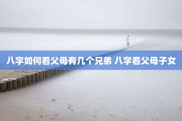 八字如何看父母有几个兄弟 八字看父母子女