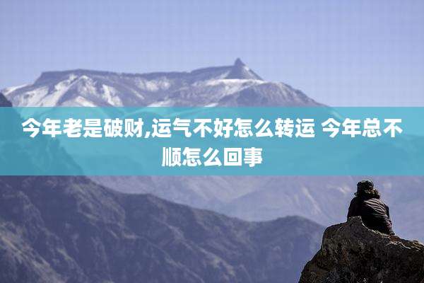 今年老是破财,运气不好怎么转运 今年总不顺怎么回事