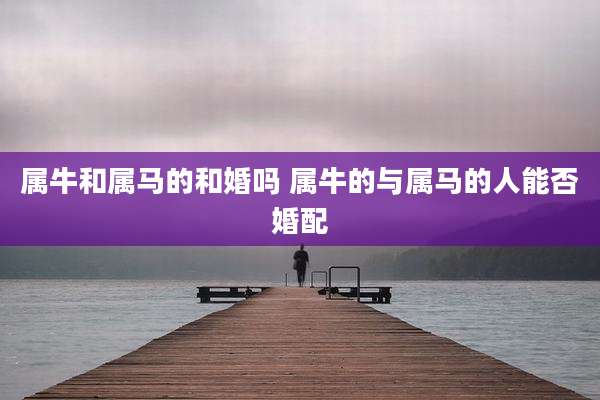 属牛和属马的和婚吗 属牛的与属马的人能否婚配