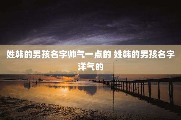 姓韩的男孩名字帅气一点的 姓韩的男孩名字洋气的