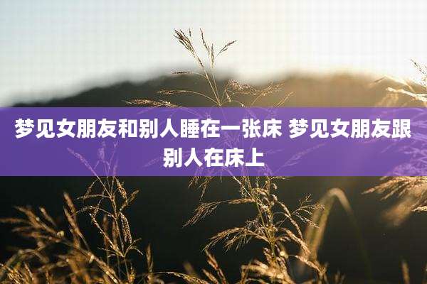梦见女朋友和别人睡在一张床 梦见女朋友跟别人在床上