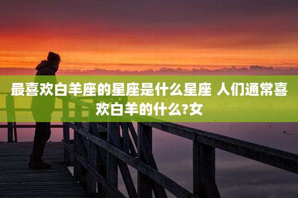 最喜欢白羊座的星座是什么星座 人们通常喜欢白羊的什么?女