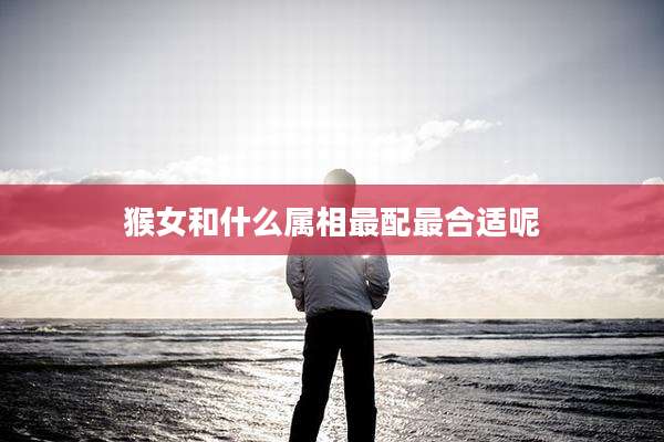 猴女和什么属相最配最合适呢