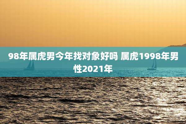 98年属虎男今年找对象好吗 属虎1998年男性2021年