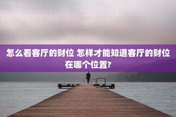 怎么看客厅的财位 怎样才能知道客厅的财位在哪个位置?