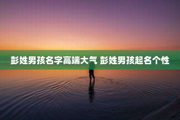 彭姓男孩名字高端大气 彭姓男孩起名个性
