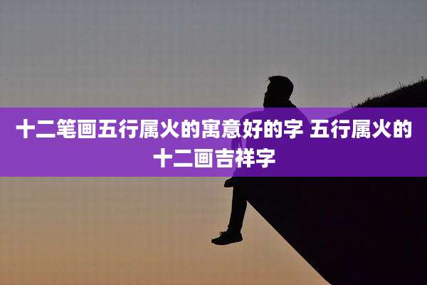 十二笔画五行属火的寓意好的字 五行属火的十二画吉祥字