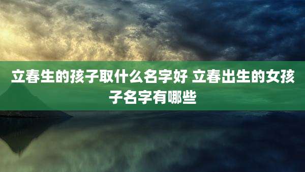 立春生的孩子取什么名字好 立春出生的女孩子名字有哪些