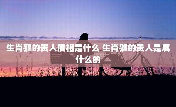 生肖猴的贵人属相是什么 生肖猴的贵人是属什么的