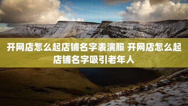开网店怎么起店铺名字表演服 开网店怎么起店铺名字吸引老年人