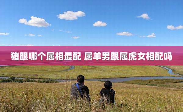 猪跟哪个属相最配 属羊男跟属虎女相配吗