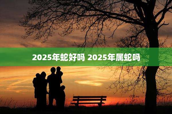 2025年蛇好吗 2025年属蛇吗