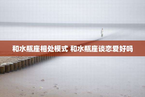 和水瓶座相处模式 和水瓶座谈恋爱好吗