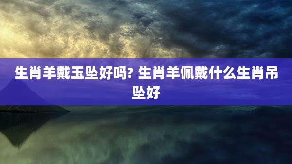 生肖羊戴玉坠好吗? 生肖羊佩戴什么生肖吊坠好