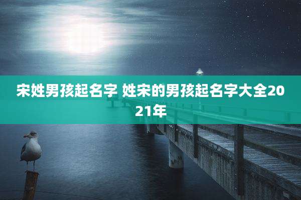宋姓男孩起名字 姓宋的男孩起名字大全2021年