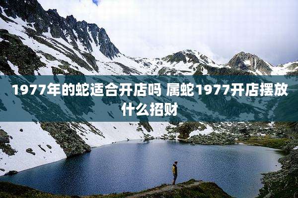1977年的蛇适合开店吗 属蛇1977开店摆放什么招财