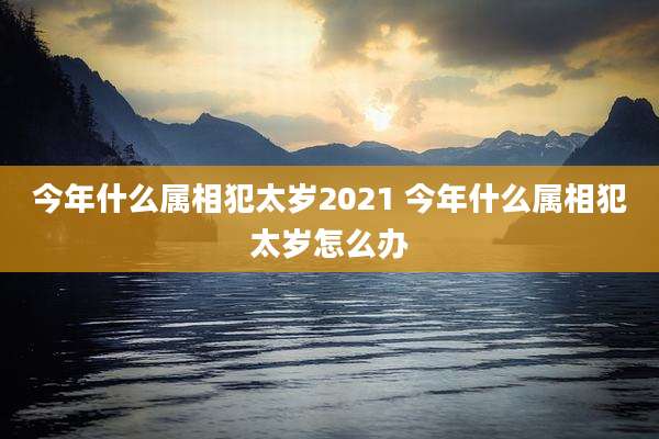 今年什么属相犯太岁2021 今年什么属相犯太岁怎么办