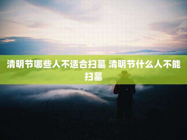 清明节哪些人不适合扫墓 清明节什么人不能扫墓