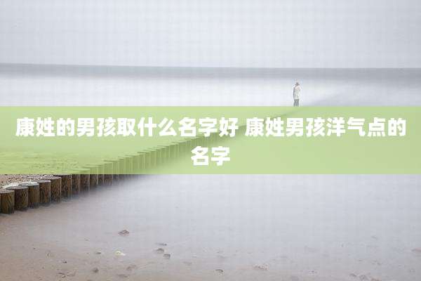 康姓的男孩取什么名字好 康姓男孩洋气点的名字