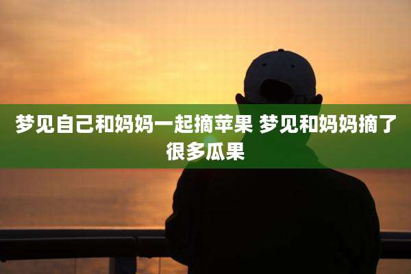 梦见自己和妈妈一起摘苹果 梦见和妈妈摘了很多瓜果