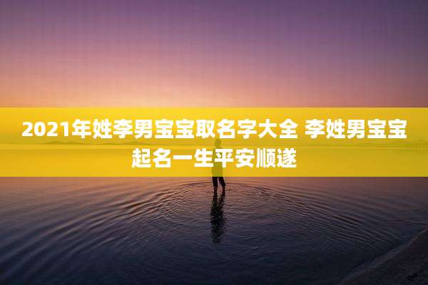2021年姓李男宝宝取名字大全 李姓男宝宝起名一生平安顺遂