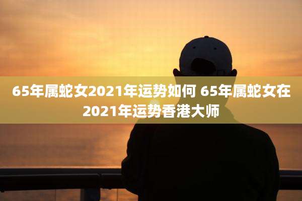 65年属蛇女2021年运势如何 65年属蛇女在2021年运势香港大师