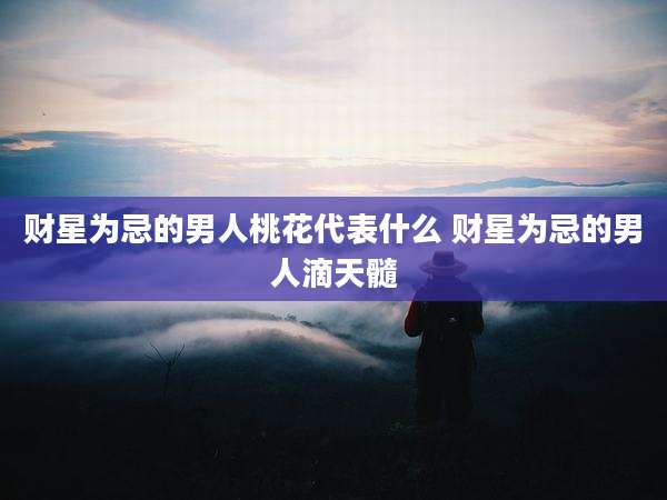 财星为忌的男人桃花代表什么 财星为忌的男人滴天髓