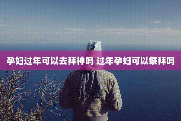 孕妇过年可以去拜神吗 过年孕妇可以祭拜吗