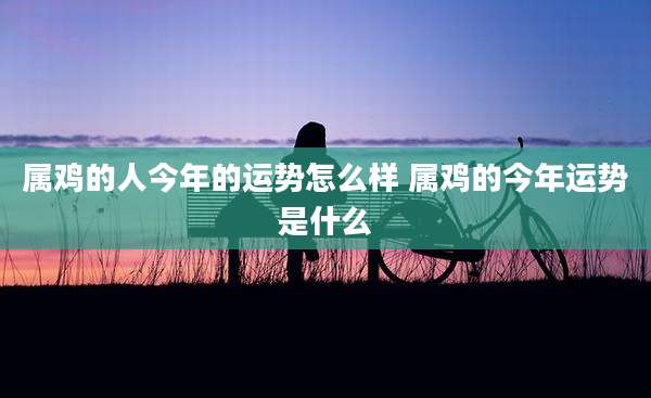 属鸡的人今年的运势怎么样 属鸡的今年运势是什么