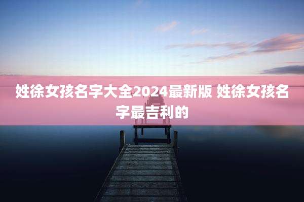 姓徐女孩名字大全2024最新版 姓徐女孩名字最吉利的
