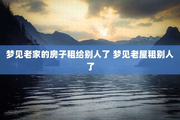 梦见老家的房子租给别人了 梦见老屋租别人了