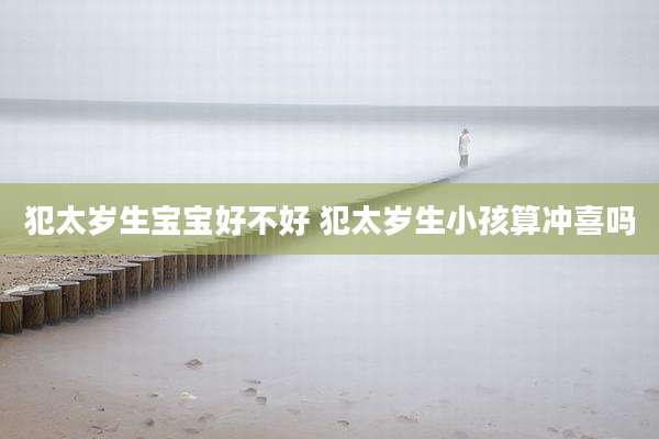犯太岁生宝宝好不好 犯太岁生小孩算冲喜吗