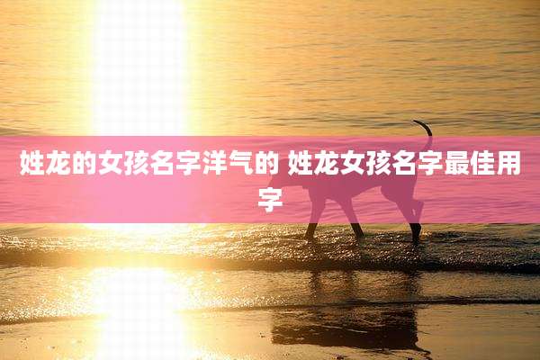 姓龙的女孩名字洋气的 姓龙女孩名字最佳用字