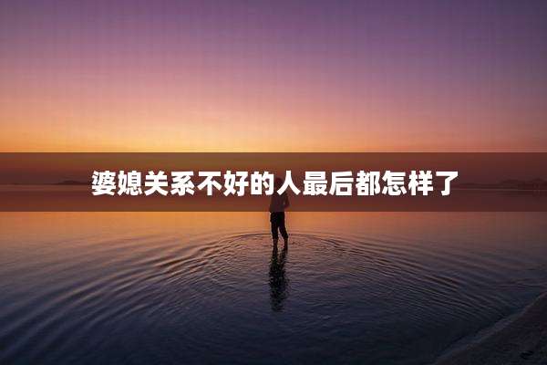 婆媳关系不好的人最后都怎样了