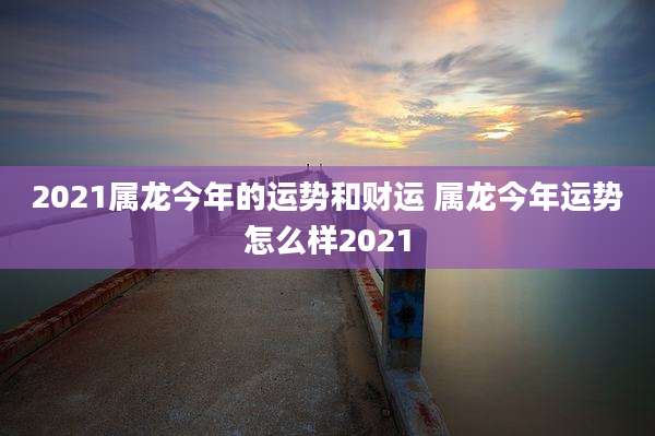 2021属龙今年的运势和财运 属龙今年运势怎么样2021