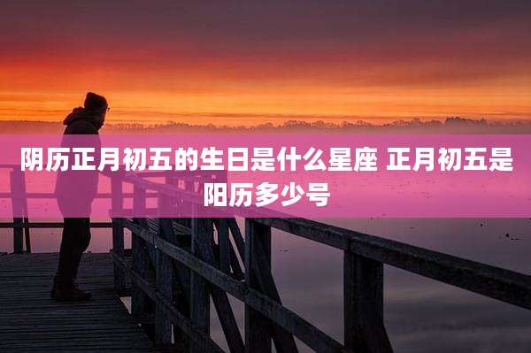 阴历正月初五的生日是什么星座 正月初五是阳历多少号