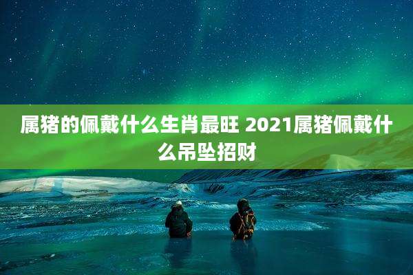 属猪的佩戴什么生肖最旺 2021属猪佩戴什么吊坠招财