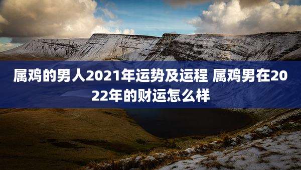 属鸡的男人2021年运势及运程 属鸡男在2022年的财运怎么样