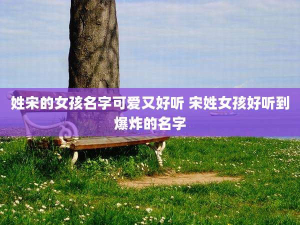 姓宋的女孩名字可爱又好听 宋姓女孩好听到爆炸的名字