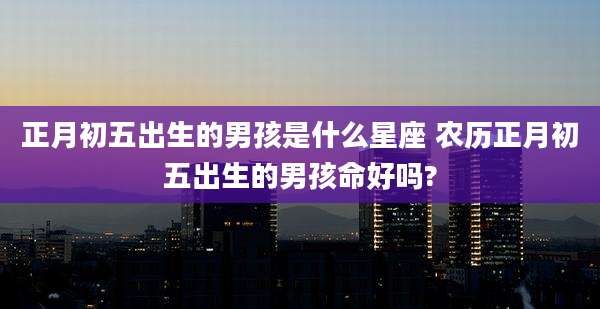 正月初五出生的男孩是什么星座 农历正月初五出生的男孩命好吗?